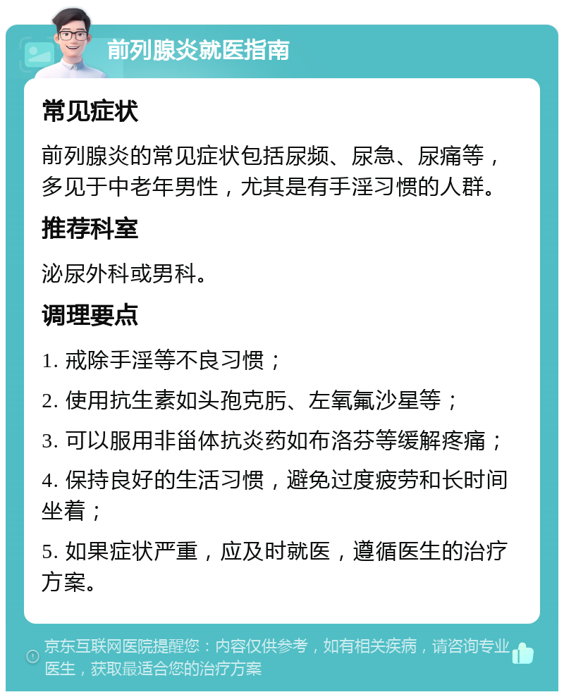 前列腺炎就医指南 常见症状 前列腺炎的常见症状包括尿频、尿急、尿痛等，多见于中老年男性，尤其是有手淫习惯的人群。 推荐科室 泌尿外科或男科。 调理要点 1. 戒除手淫等不良习惯； 2. 使用抗生素如头孢克肟、左氧氟沙星等； 3. 可以服用非甾体抗炎药如布洛芬等缓解疼痛； 4. 保持良好的生活习惯，避免过度疲劳和长时间坐着； 5. 如果症状严重，应及时就医，遵循医生的治疗方案。