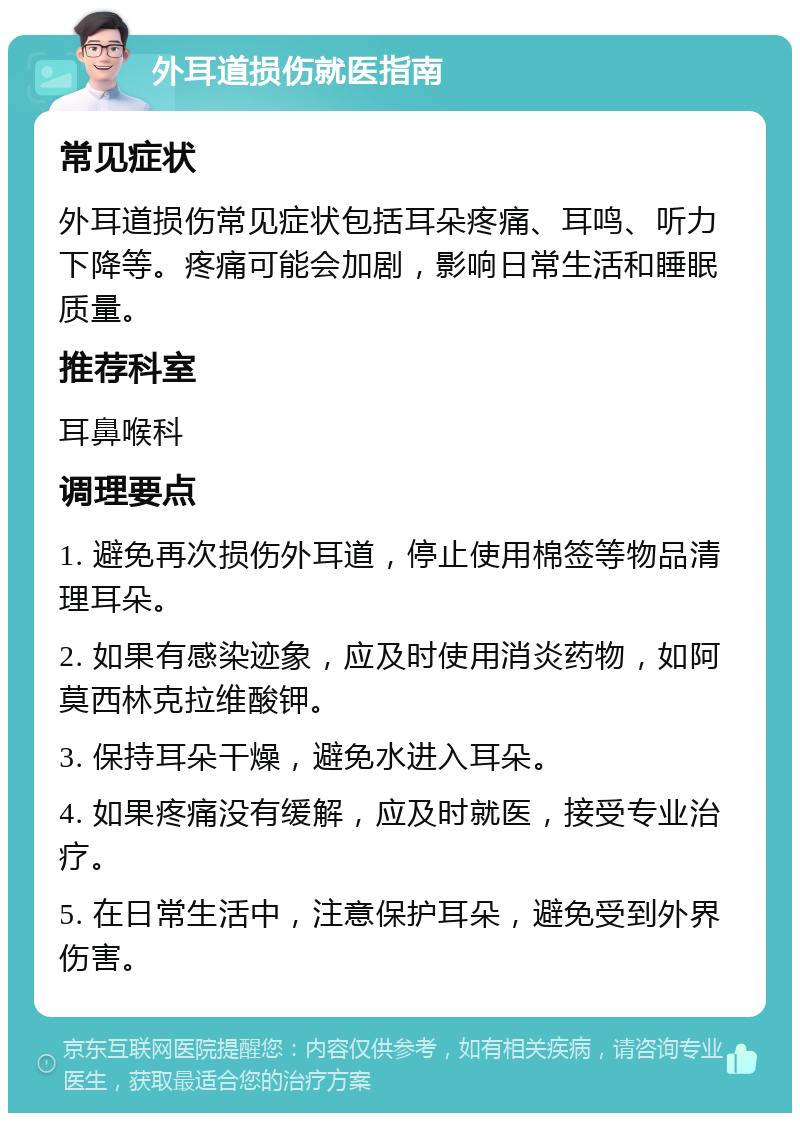 外耳道损伤就医指南 常见症状 外耳道损伤常见症状包括耳朵疼痛、耳鸣、听力下降等。疼痛可能会加剧，影响日常生活和睡眠质量。 推荐科室 耳鼻喉科 调理要点 1. 避免再次损伤外耳道，停止使用棉签等物品清理耳朵。 2. 如果有感染迹象，应及时使用消炎药物，如阿莫西林克拉维酸钾。 3. 保持耳朵干燥，避免水进入耳朵。 4. 如果疼痛没有缓解，应及时就医，接受专业治疗。 5. 在日常生活中，注意保护耳朵，避免受到外界伤害。