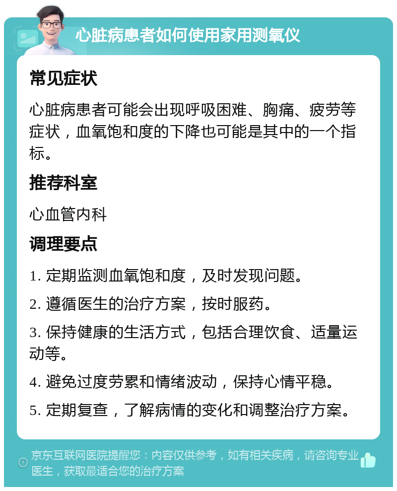 心脏病患者如何使用家用测氧仪 常见症状 心脏病患者可能会出现呼吸困难、胸痛、疲劳等症状，血氧饱和度的下降也可能是其中的一个指标。 推荐科室 心血管内科 调理要点 1. 定期监测血氧饱和度，及时发现问题。 2. 遵循医生的治疗方案，按时服药。 3. 保持健康的生活方式，包括合理饮食、适量运动等。 4. 避免过度劳累和情绪波动，保持心情平稳。 5. 定期复查，了解病情的变化和调整治疗方案。