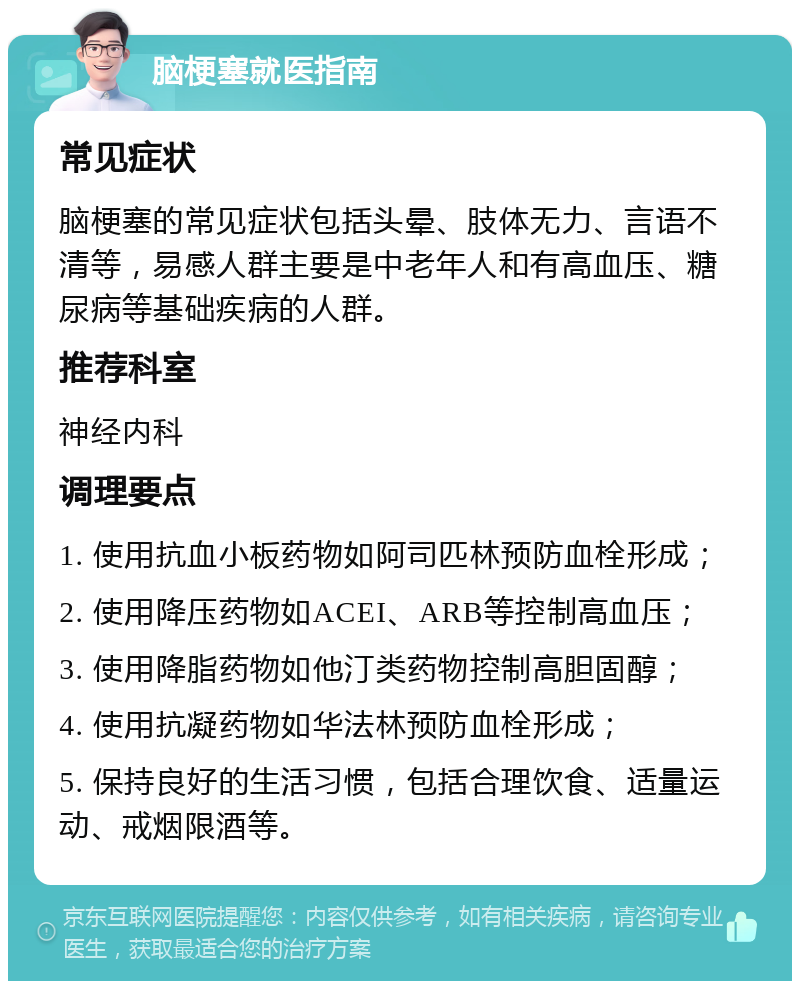 脑梗塞就医指南 常见症状 脑梗塞的常见症状包括头晕、肢体无力、言语不清等，易感人群主要是中老年人和有高血压、糖尿病等基础疾病的人群。 推荐科室 神经内科 调理要点 1. 使用抗血小板药物如阿司匹林预防血栓形成； 2. 使用降压药物如ACEI、ARB等控制高血压； 3. 使用降脂药物如他汀类药物控制高胆固醇； 4. 使用抗凝药物如华法林预防血栓形成； 5. 保持良好的生活习惯，包括合理饮食、适量运动、戒烟限酒等。