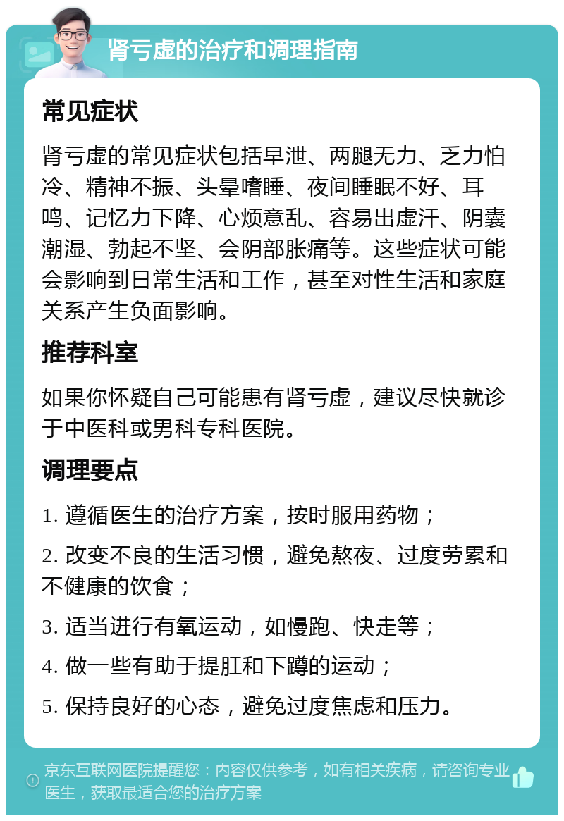 肾亏虚的治疗和调理指南 常见症状 肾亏虚的常见症状包括早泄、两腿无力、乏力怕冷、精神不振、头晕嗜睡、夜间睡眠不好、耳鸣、记忆力下降、心烦意乱、容易出虚汗、阴囊潮湿、勃起不坚、会阴部胀痛等。这些症状可能会影响到日常生活和工作，甚至对性生活和家庭关系产生负面影响。 推荐科室 如果你怀疑自己可能患有肾亏虚，建议尽快就诊于中医科或男科专科医院。 调理要点 1. 遵循医生的治疗方案，按时服用药物； 2. 改变不良的生活习惯，避免熬夜、过度劳累和不健康的饮食； 3. 适当进行有氧运动，如慢跑、快走等； 4. 做一些有助于提肛和下蹲的运动； 5. 保持良好的心态，避免过度焦虑和压力。