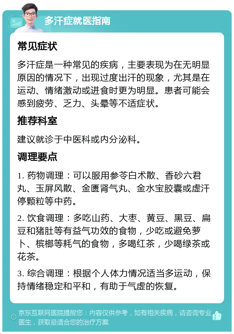 多汗症就医指南 常见症状 多汗症是一种常见的疾病，主要表现为在无明显原因的情况下，出现过度出汗的现象，尤其是在运动、情绪激动或进食时更为明显。患者可能会感到疲劳、乏力、头晕等不适症状。 推荐科室 建议就诊于中医科或内分泌科。 调理要点 1. 药物调理：可以服用参苓白术散、香砂六君丸、玉屏风散、金匮肾气丸、金水宝胶囊或虚汗停颗粒等中药。 2. 饮食调理：多吃山药、大枣、黄豆、黑豆、扁豆和猪肚等有益气功效的食物，少吃或避免萝卜、槟榔等耗气的食物，多喝红茶，少喝绿茶或花茶。 3. 综合调理：根据个人体力情况适当多运动，保持情绪稳定和平和，有助于气虚的恢复。