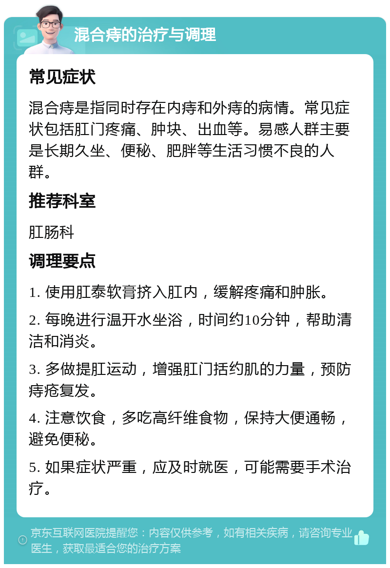 混合痔的治疗与调理 常见症状 混合痔是指同时存在内痔和外痔的病情。常见症状包括肛门疼痛、肿块、出血等。易感人群主要是长期久坐、便秘、肥胖等生活习惯不良的人群。 推荐科室 肛肠科 调理要点 1. 使用肛泰软膏挤入肛内，缓解疼痛和肿胀。 2. 每晚进行温开水坐浴，时间约10分钟，帮助清洁和消炎。 3. 多做提肛运动，增强肛门括约肌的力量，预防痔疮复发。 4. 注意饮食，多吃高纤维食物，保持大便通畅，避免便秘。 5. 如果症状严重，应及时就医，可能需要手术治疗。