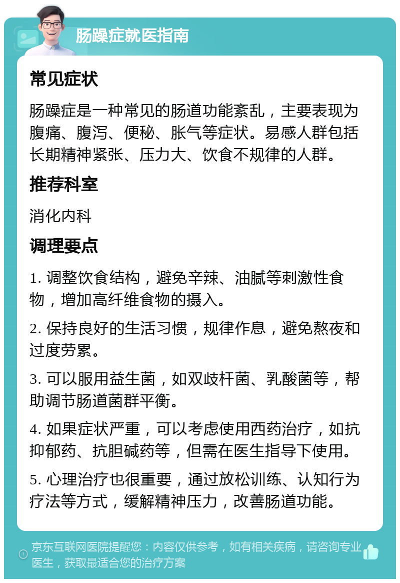 肠躁症就医指南 常见症状 肠躁症是一种常见的肠道功能紊乱，主要表现为腹痛、腹泻、便秘、胀气等症状。易感人群包括长期精神紧张、压力大、饮食不规律的人群。 推荐科室 消化内科 调理要点 1. 调整饮食结构，避免辛辣、油腻等刺激性食物，增加高纤维食物的摄入。 2. 保持良好的生活习惯，规律作息，避免熬夜和过度劳累。 3. 可以服用益生菌，如双歧杆菌、乳酸菌等，帮助调节肠道菌群平衡。 4. 如果症状严重，可以考虑使用西药治疗，如抗抑郁药、抗胆碱药等，但需在医生指导下使用。 5. 心理治疗也很重要，通过放松训练、认知行为疗法等方式，缓解精神压力，改善肠道功能。