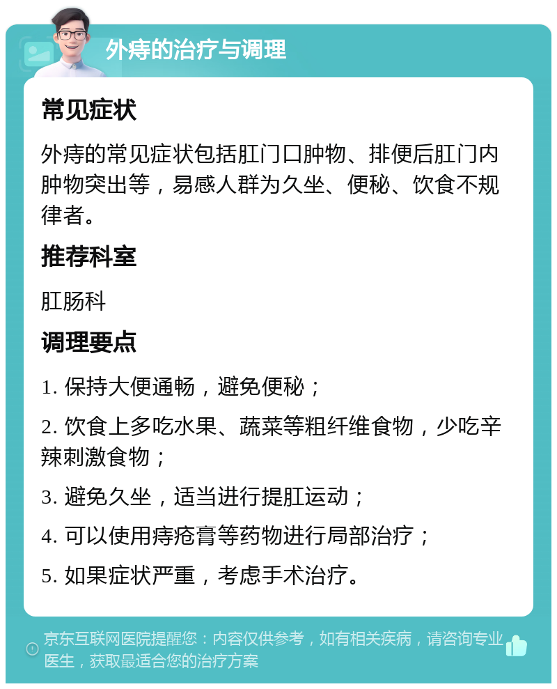 外痔的治疗与调理 常见症状 外痔的常见症状包括肛门口肿物、排便后肛门内肿物突出等，易感人群为久坐、便秘、饮食不规律者。 推荐科室 肛肠科 调理要点 1. 保持大便通畅，避免便秘； 2. 饮食上多吃水果、蔬菜等粗纤维食物，少吃辛辣刺激食物； 3. 避免久坐，适当进行提肛运动； 4. 可以使用痔疮膏等药物进行局部治疗； 5. 如果症状严重，考虑手术治疗。