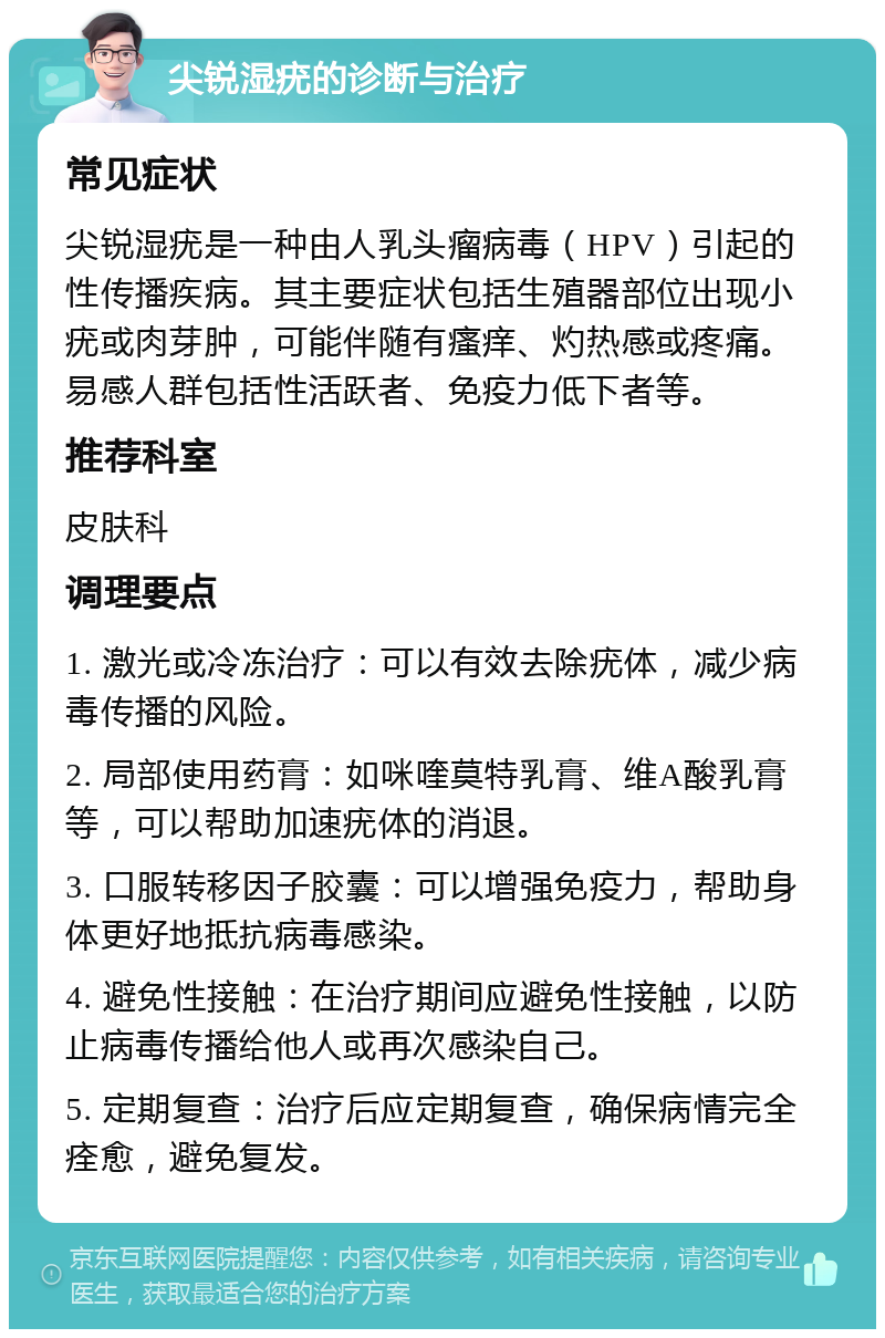 尖锐湿疣的诊断与治疗 常见症状 尖锐湿疣是一种由人乳头瘤病毒（HPV）引起的性传播疾病。其主要症状包括生殖器部位出现小疣或肉芽肿，可能伴随有瘙痒、灼热感或疼痛。易感人群包括性活跃者、免疫力低下者等。 推荐科室 皮肤科 调理要点 1. 激光或冷冻治疗：可以有效去除疣体，减少病毒传播的风险。 2. 局部使用药膏：如咪喹莫特乳膏、维A酸乳膏等，可以帮助加速疣体的消退。 3. 口服转移因子胶囊：可以增强免疫力，帮助身体更好地抵抗病毒感染。 4. 避免性接触：在治疗期间应避免性接触，以防止病毒传播给他人或再次感染自己。 5. 定期复查：治疗后应定期复查，确保病情完全痊愈，避免复发。