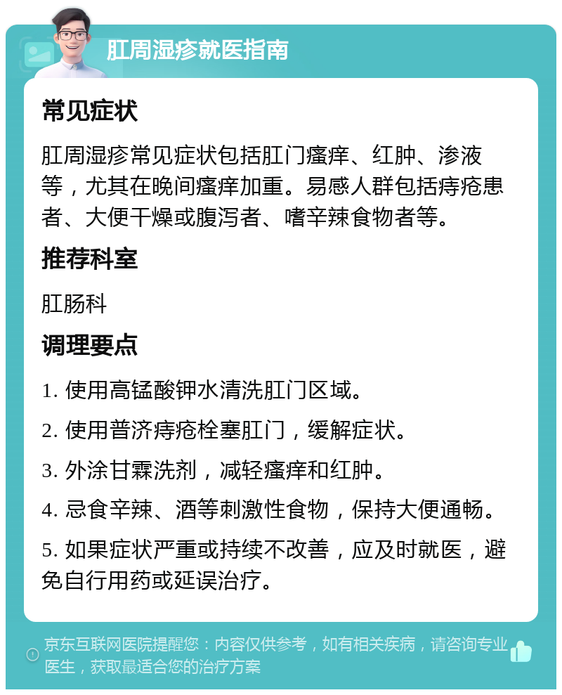 肛周湿疹就医指南 常见症状 肛周湿疹常见症状包括肛门瘙痒、红肿、渗液等，尤其在晚间瘙痒加重。易感人群包括痔疮患者、大便干燥或腹泻者、嗜辛辣食物者等。 推荐科室 肛肠科 调理要点 1. 使用高锰酸钾水清洗肛门区域。 2. 使用普济痔疮栓塞肛门，缓解症状。 3. 外涂甘霖洗剂，减轻瘙痒和红肿。 4. 忌食辛辣、酒等刺激性食物，保持大便通畅。 5. 如果症状严重或持续不改善，应及时就医，避免自行用药或延误治疗。