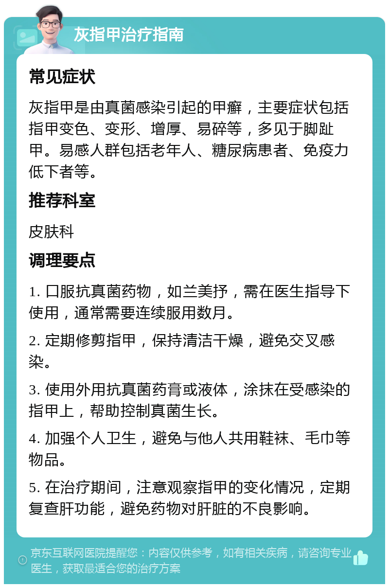 灰指甲治疗指南 常见症状 灰指甲是由真菌感染引起的甲癣，主要症状包括指甲变色、变形、增厚、易碎等，多见于脚趾甲。易感人群包括老年人、糖尿病患者、免疫力低下者等。 推荐科室 皮肤科 调理要点 1. 口服抗真菌药物，如兰美抒，需在医生指导下使用，通常需要连续服用数月。 2. 定期修剪指甲，保持清洁干燥，避免交叉感染。 3. 使用外用抗真菌药膏或液体，涂抹在受感染的指甲上，帮助控制真菌生长。 4. 加强个人卫生，避免与他人共用鞋袜、毛巾等物品。 5. 在治疗期间，注意观察指甲的变化情况，定期复查肝功能，避免药物对肝脏的不良影响。