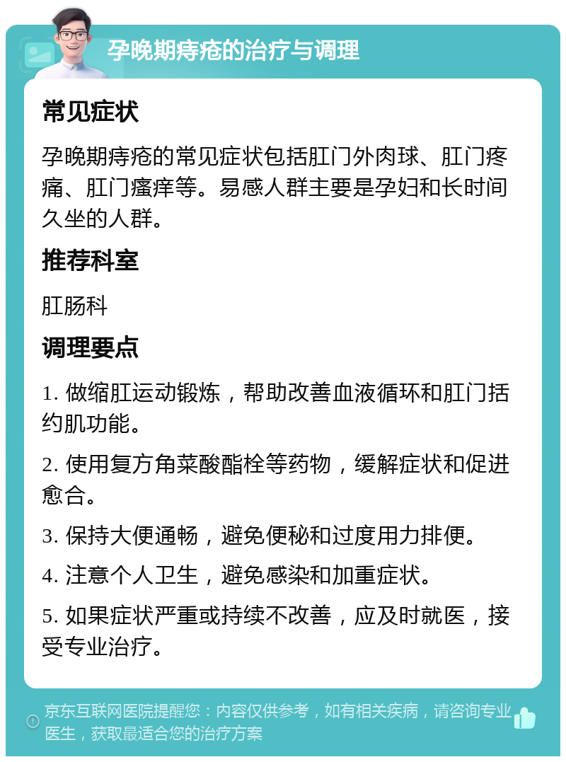 孕晚期痔疮的治疗与调理 常见症状 孕晚期痔疮的常见症状包括肛门外肉球、肛门疼痛、肛门瘙痒等。易感人群主要是孕妇和长时间久坐的人群。 推荐科室 肛肠科 调理要点 1. 做缩肛运动锻炼，帮助改善血液循环和肛门括约肌功能。 2. 使用复方角菜酸酯栓等药物，缓解症状和促进愈合。 3. 保持大便通畅，避免便秘和过度用力排便。 4. 注意个人卫生，避免感染和加重症状。 5. 如果症状严重或持续不改善，应及时就医，接受专业治疗。