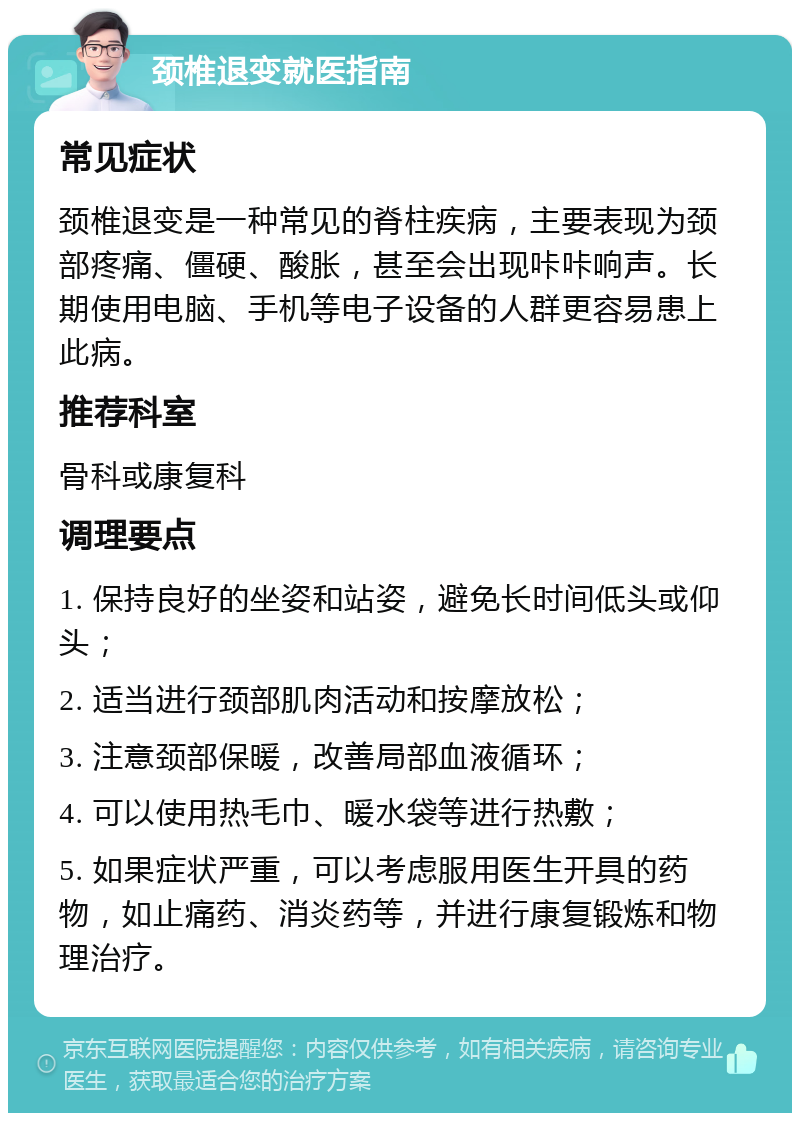 颈椎退变就医指南 常见症状 颈椎退变是一种常见的脊柱疾病，主要表现为颈部疼痛、僵硬、酸胀，甚至会出现咔咔响声。长期使用电脑、手机等电子设备的人群更容易患上此病。 推荐科室 骨科或康复科 调理要点 1. 保持良好的坐姿和站姿，避免长时间低头或仰头； 2. 适当进行颈部肌肉活动和按摩放松； 3. 注意颈部保暖，改善局部血液循环； 4. 可以使用热毛巾、暖水袋等进行热敷； 5. 如果症状严重，可以考虑服用医生开具的药物，如止痛药、消炎药等，并进行康复锻炼和物理治疗。