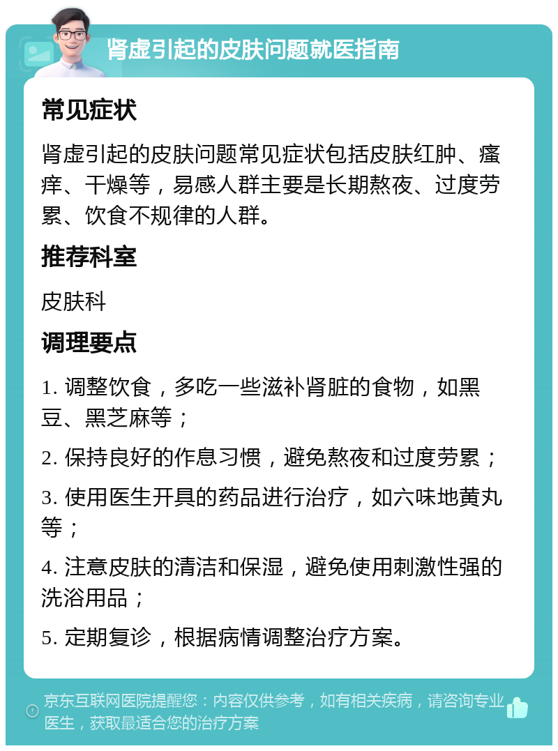 肾虚引起的皮肤问题就医指南 常见症状 肾虚引起的皮肤问题常见症状包括皮肤红肿、瘙痒、干燥等，易感人群主要是长期熬夜、过度劳累、饮食不规律的人群。 推荐科室 皮肤科 调理要点 1. 调整饮食，多吃一些滋补肾脏的食物，如黑豆、黑芝麻等； 2. 保持良好的作息习惯，避免熬夜和过度劳累； 3. 使用医生开具的药品进行治疗，如六味地黄丸等； 4. 注意皮肤的清洁和保湿，避免使用刺激性强的洗浴用品； 5. 定期复诊，根据病情调整治疗方案。