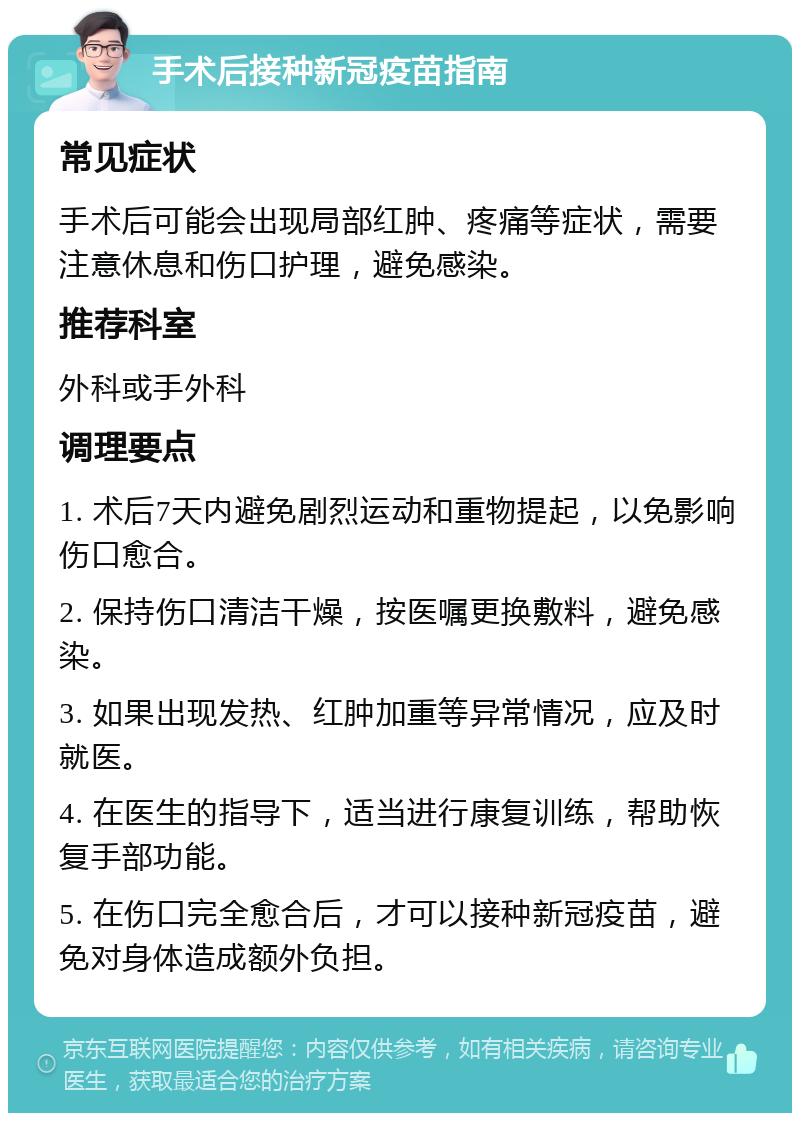 手术后接种新冠疫苗指南 常见症状 手术后可能会出现局部红肿、疼痛等症状，需要注意休息和伤口护理，避免感染。 推荐科室 外科或手外科 调理要点 1. 术后7天内避免剧烈运动和重物提起，以免影响伤口愈合。 2. 保持伤口清洁干燥，按医嘱更换敷料，避免感染。 3. 如果出现发热、红肿加重等异常情况，应及时就医。 4. 在医生的指导下，适当进行康复训练，帮助恢复手部功能。 5. 在伤口完全愈合后，才可以接种新冠疫苗，避免对身体造成额外负担。