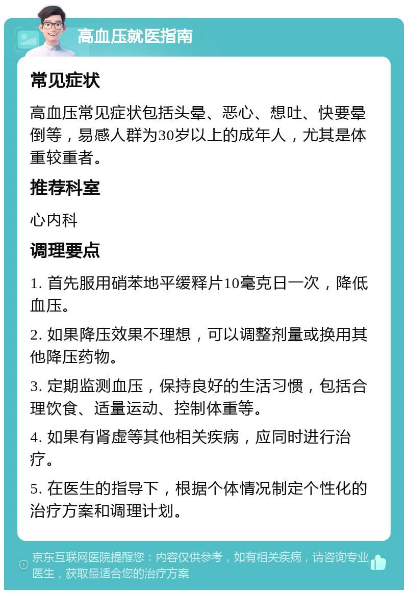 高血压就医指南 常见症状 高血压常见症状包括头晕、恶心、想吐、快要晕倒等，易感人群为30岁以上的成年人，尤其是体重较重者。 推荐科室 心内科 调理要点 1. 首先服用硝苯地平缓释片10毫克日一次，降低血压。 2. 如果降压效果不理想，可以调整剂量或换用其他降压药物。 3. 定期监测血压，保持良好的生活习惯，包括合理饮食、适量运动、控制体重等。 4. 如果有肾虚等其他相关疾病，应同时进行治疗。 5. 在医生的指导下，根据个体情况制定个性化的治疗方案和调理计划。