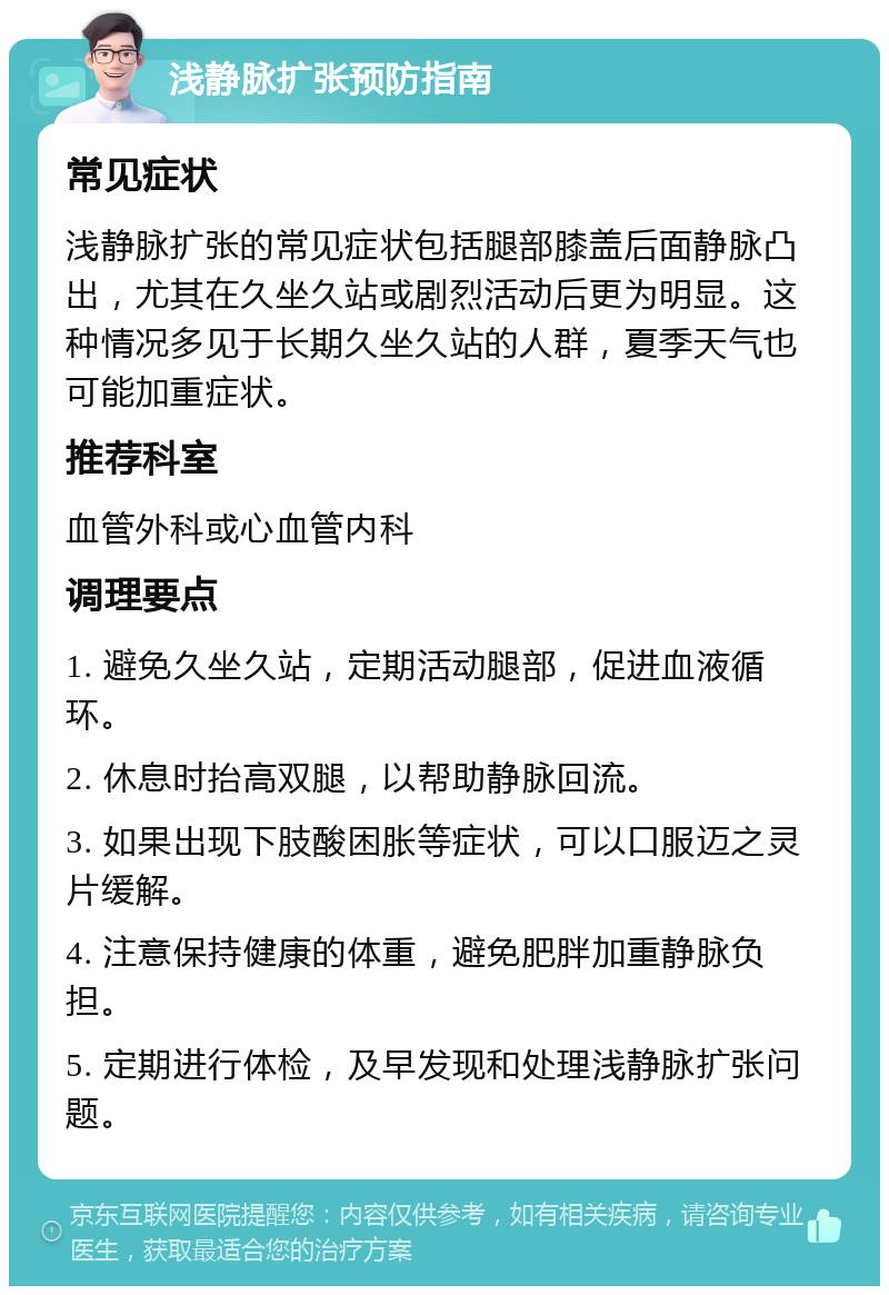 浅静脉扩张预防指南 常见症状 浅静脉扩张的常见症状包括腿部膝盖后面静脉凸出，尤其在久坐久站或剧烈活动后更为明显。这种情况多见于长期久坐久站的人群，夏季天气也可能加重症状。 推荐科室 血管外科或心血管内科 调理要点 1. 避免久坐久站，定期活动腿部，促进血液循环。 2. 休息时抬高双腿，以帮助静脉回流。 3. 如果出现下肢酸困胀等症状，可以口服迈之灵片缓解。 4. 注意保持健康的体重，避免肥胖加重静脉负担。 5. 定期进行体检，及早发现和处理浅静脉扩张问题。