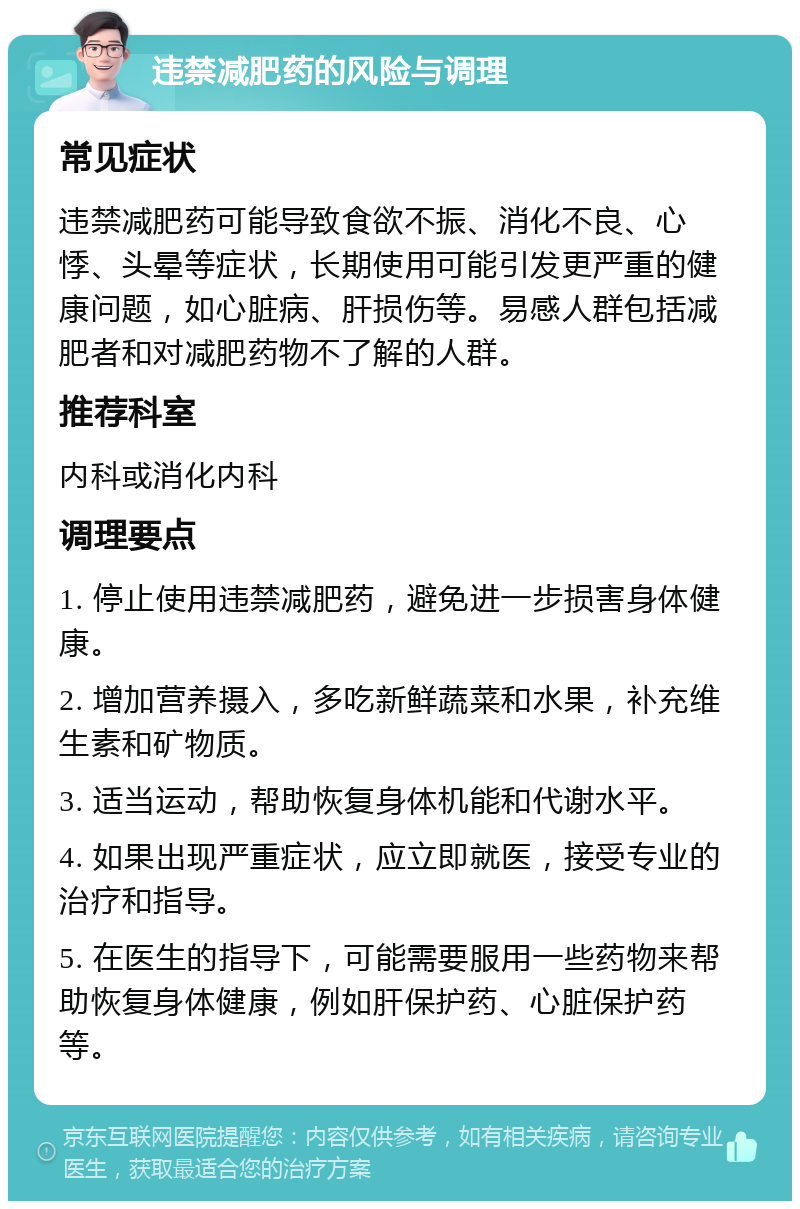 违禁减肥药的风险与调理 常见症状 违禁减肥药可能导致食欲不振、消化不良、心悸、头晕等症状，长期使用可能引发更严重的健康问题，如心脏病、肝损伤等。易感人群包括减肥者和对减肥药物不了解的人群。 推荐科室 内科或消化内科 调理要点 1. 停止使用违禁减肥药，避免进一步损害身体健康。 2. 增加营养摄入，多吃新鲜蔬菜和水果，补充维生素和矿物质。 3. 适当运动，帮助恢复身体机能和代谢水平。 4. 如果出现严重症状，应立即就医，接受专业的治疗和指导。 5. 在医生的指导下，可能需要服用一些药物来帮助恢复身体健康，例如肝保护药、心脏保护药等。