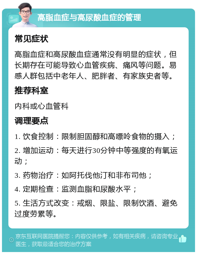 高脂血症与高尿酸血症的管理 常见症状 高脂血症和高尿酸血症通常没有明显的症状，但长期存在可能导致心血管疾病、痛风等问题。易感人群包括中老年人、肥胖者、有家族史者等。 推荐科室 内科或心血管科 调理要点 1. 饮食控制：限制胆固醇和高嘌呤食物的摄入； 2. 增加运动：每天进行30分钟中等强度的有氧运动； 3. 药物治疗：如阿托伐他汀和非布司他； 4. 定期检查：监测血脂和尿酸水平； 5. 生活方式改变：戒烟、限盐、限制饮酒、避免过度劳累等。