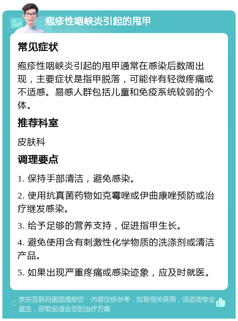 疱疹性咽峡炎引起的甩甲 常见症状 疱疹性咽峡炎引起的甩甲通常在感染后数周出现，主要症状是指甲脱落，可能伴有轻微疼痛或不适感。易感人群包括儿童和免疫系统较弱的个体。 推荐科室 皮肤科 调理要点 1. 保持手部清洁，避免感染。 2. 使用抗真菌药物如克霉唑或伊曲康唑预防或治疗继发感染。 3. 给予足够的营养支持，促进指甲生长。 4. 避免使用含有刺激性化学物质的洗涤剂或清洁产品。 5. 如果出现严重疼痛或感染迹象，应及时就医。