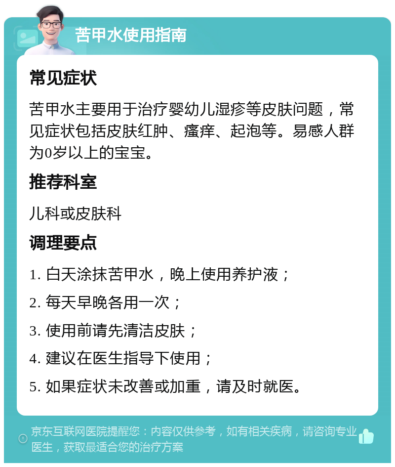 苦甲水使用指南 常见症状 苦甲水主要用于治疗婴幼儿湿疹等皮肤问题，常见症状包括皮肤红肿、瘙痒、起泡等。易感人群为0岁以上的宝宝。 推荐科室 儿科或皮肤科 调理要点 1. 白天涂抹苦甲水，晚上使用养护液； 2. 每天早晚各用一次； 3. 使用前请先清洁皮肤； 4. 建议在医生指导下使用； 5. 如果症状未改善或加重，请及时就医。