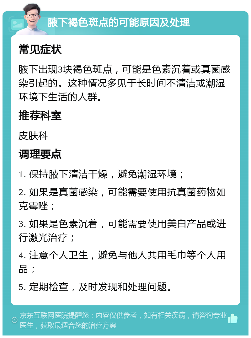 腋下褐色斑点的可能原因及处理 常见症状 腋下出现3块褐色斑点，可能是色素沉着或真菌感染引起的。这种情况多见于长时间不清洁或潮湿环境下生活的人群。 推荐科室 皮肤科 调理要点 1. 保持腋下清洁干燥，避免潮湿环境； 2. 如果是真菌感染，可能需要使用抗真菌药物如克霉唑； 3. 如果是色素沉着，可能需要使用美白产品或进行激光治疗； 4. 注意个人卫生，避免与他人共用毛巾等个人用品； 5. 定期检查，及时发现和处理问题。