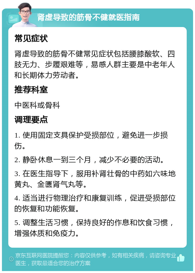 肾虚导致的筋骨不健就医指南 常见症状 肾虚导致的筋骨不健常见症状包括腰膝酸软、四肢无力、步履艰难等，易感人群主要是中老年人和长期体力劳动者。 推荐科室 中医科或骨科 调理要点 1. 使用固定支具保护受损部位，避免进一步损伤。 2. 静卧休息一到三个月，减少不必要的活动。 3. 在医生指导下，服用补肾壮骨的中药如六味地黄丸、金匮肾气丸等。 4. 适当进行物理治疗和康复训练，促进受损部位的恢复和功能恢复。 5. 调整生活习惯，保持良好的作息和饮食习惯，增强体质和免疫力。