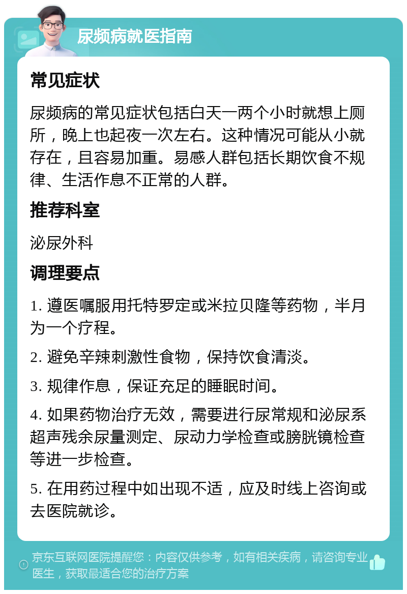 尿频病就医指南 常见症状 尿频病的常见症状包括白天一两个小时就想上厕所，晚上也起夜一次左右。这种情况可能从小就存在，且容易加重。易感人群包括长期饮食不规律、生活作息不正常的人群。 推荐科室 泌尿外科 调理要点 1. 遵医嘱服用托特罗定或米拉贝隆等药物，半月为一个疗程。 2. 避免辛辣刺激性食物，保持饮食清淡。 3. 规律作息，保证充足的睡眠时间。 4. 如果药物治疗无效，需要进行尿常规和泌尿系超声残余尿量测定、尿动力学检查或膀胱镜检查等进一步检查。 5. 在用药过程中如出现不适，应及时线上咨询或去医院就诊。