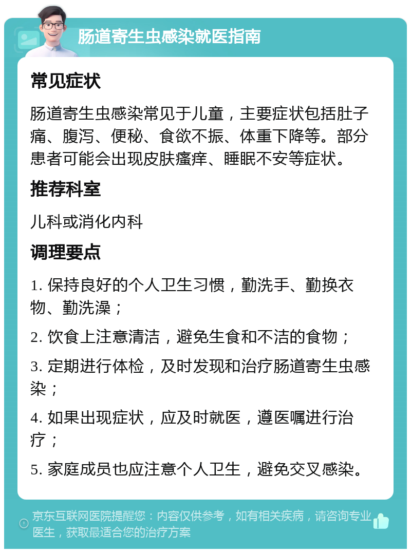 肠道寄生虫感染就医指南 常见症状 肠道寄生虫感染常见于儿童，主要症状包括肚子痛、腹泻、便秘、食欲不振、体重下降等。部分患者可能会出现皮肤瘙痒、睡眠不安等症状。 推荐科室 儿科或消化内科 调理要点 1. 保持良好的个人卫生习惯，勤洗手、勤换衣物、勤洗澡； 2. 饮食上注意清洁，避免生食和不洁的食物； 3. 定期进行体检，及时发现和治疗肠道寄生虫感染； 4. 如果出现症状，应及时就医，遵医嘱进行治疗； 5. 家庭成员也应注意个人卫生，避免交叉感染。