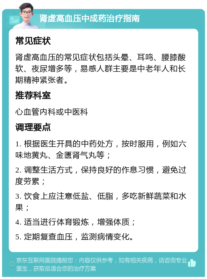 肾虚高血压中成药治疗指南 常见症状 肾虚高血压的常见症状包括头晕、耳鸣、腰膝酸软、夜尿增多等，易感人群主要是中老年人和长期精神紧张者。 推荐科室 心血管内科或中医科 调理要点 1. 根据医生开具的中药处方，按时服用，例如六味地黄丸、金匮肾气丸等； 2. 调整生活方式，保持良好的作息习惯，避免过度劳累； 3. 饮食上应注意低盐、低脂，多吃新鲜蔬菜和水果； 4. 适当进行体育锻炼，增强体质； 5. 定期复查血压，监测病情变化。