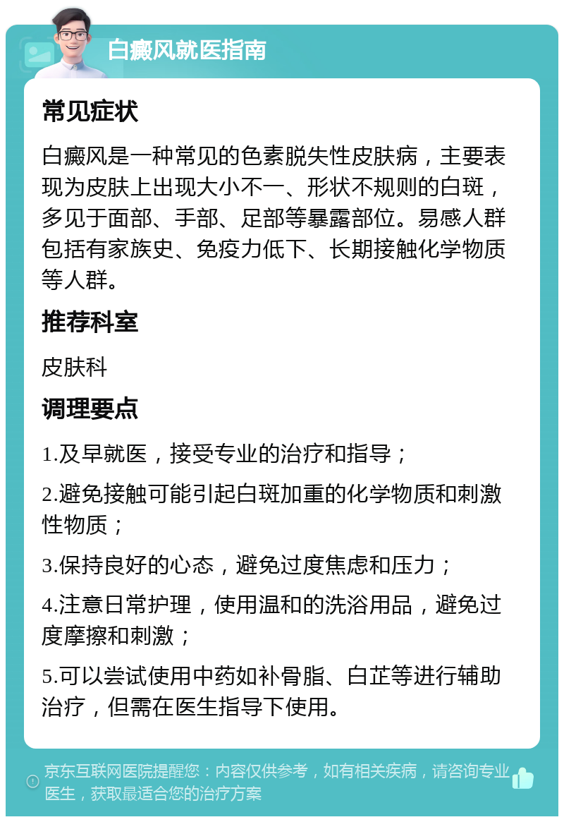 白癜风就医指南 常见症状 白癜风是一种常见的色素脱失性皮肤病，主要表现为皮肤上出现大小不一、形状不规则的白斑，多见于面部、手部、足部等暴露部位。易感人群包括有家族史、免疫力低下、长期接触化学物质等人群。 推荐科室 皮肤科 调理要点 1.及早就医，接受专业的治疗和指导； 2.避免接触可能引起白斑加重的化学物质和刺激性物质； 3.保持良好的心态，避免过度焦虑和压力； 4.注意日常护理，使用温和的洗浴用品，避免过度摩擦和刺激； 5.可以尝试使用中药如补骨脂、白芷等进行辅助治疗，但需在医生指导下使用。