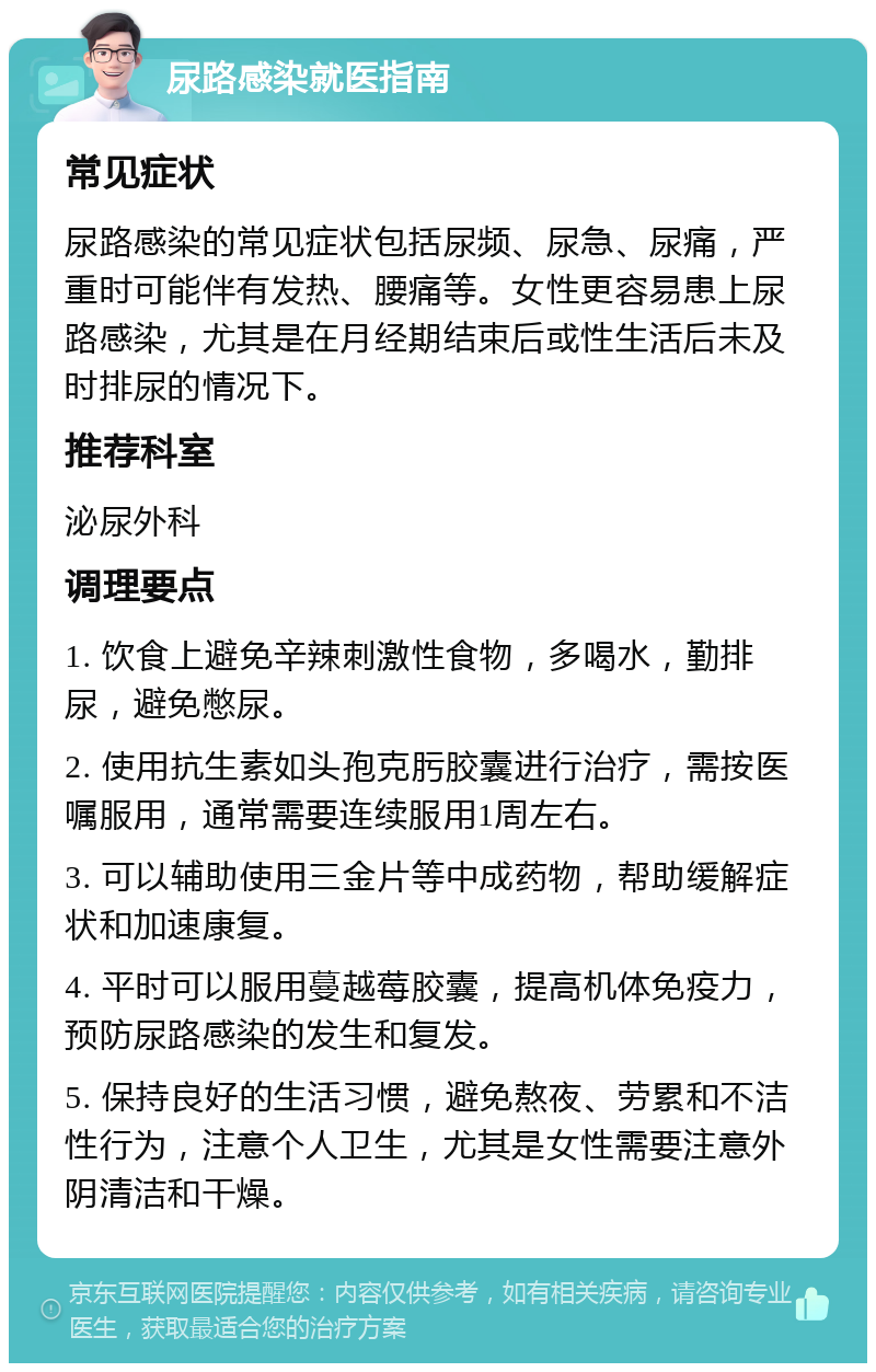 尿路感染就医指南 常见症状 尿路感染的常见症状包括尿频、尿急、尿痛，严重时可能伴有发热、腰痛等。女性更容易患上尿路感染，尤其是在月经期结束后或性生活后未及时排尿的情况下。 推荐科室 泌尿外科 调理要点 1. 饮食上避免辛辣刺激性食物，多喝水，勤排尿，避免憋尿。 2. 使用抗生素如头孢克肟胶囊进行治疗，需按医嘱服用，通常需要连续服用1周左右。 3. 可以辅助使用三金片等中成药物，帮助缓解症状和加速康复。 4. 平时可以服用蔓越莓胶囊，提高机体免疫力，预防尿路感染的发生和复发。 5. 保持良好的生活习惯，避免熬夜、劳累和不洁性行为，注意个人卫生，尤其是女性需要注意外阴清洁和干燥。