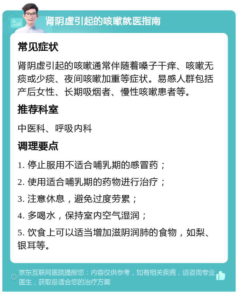 肾阴虚引起的咳嗽就医指南 常见症状 肾阴虚引起的咳嗽通常伴随着嗓子干痒、咳嗽无痰或少痰、夜间咳嗽加重等症状。易感人群包括产后女性、长期吸烟者、慢性咳嗽患者等。 推荐科室 中医科、呼吸内科 调理要点 1. 停止服用不适合哺乳期的感冒药； 2. 使用适合哺乳期的药物进行治疗； 3. 注意休息，避免过度劳累； 4. 多喝水，保持室内空气湿润； 5. 饮食上可以适当增加滋阴润肺的食物，如梨、银耳等。