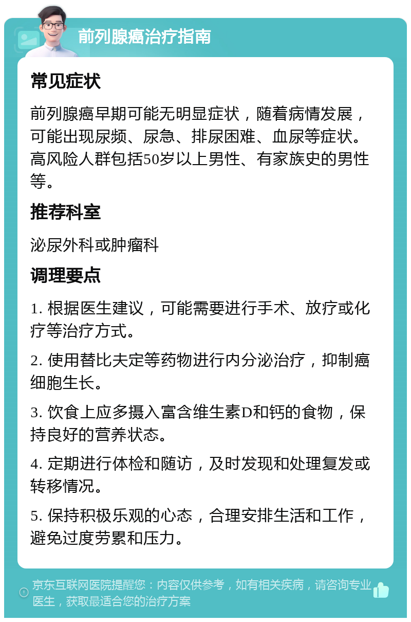 前列腺癌治疗指南 常见症状 前列腺癌早期可能无明显症状，随着病情发展，可能出现尿频、尿急、排尿困难、血尿等症状。高风险人群包括50岁以上男性、有家族史的男性等。 推荐科室 泌尿外科或肿瘤科 调理要点 1. 根据医生建议，可能需要进行手术、放疗或化疗等治疗方式。 2. 使用替比夫定等药物进行内分泌治疗，抑制癌细胞生长。 3. 饮食上应多摄入富含维生素D和钙的食物，保持良好的营养状态。 4. 定期进行体检和随访，及时发现和处理复发或转移情况。 5. 保持积极乐观的心态，合理安排生活和工作，避免过度劳累和压力。