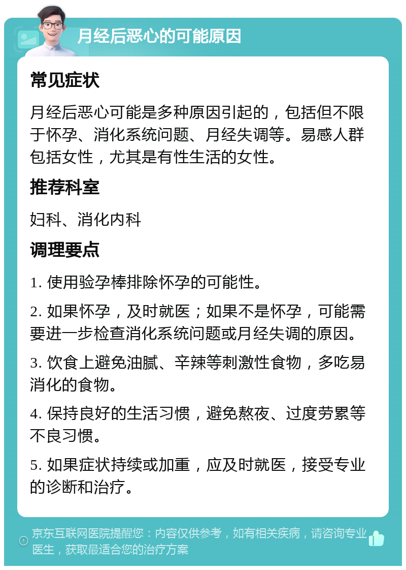 月经后恶心的可能原因 常见症状 月经后恶心可能是多种原因引起的，包括但不限于怀孕、消化系统问题、月经失调等。易感人群包括女性，尤其是有性生活的女性。 推荐科室 妇科、消化内科 调理要点 1. 使用验孕棒排除怀孕的可能性。 2. 如果怀孕，及时就医；如果不是怀孕，可能需要进一步检查消化系统问题或月经失调的原因。 3. 饮食上避免油腻、辛辣等刺激性食物，多吃易消化的食物。 4. 保持良好的生活习惯，避免熬夜、过度劳累等不良习惯。 5. 如果症状持续或加重，应及时就医，接受专业的诊断和治疗。