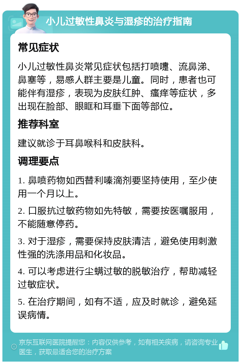 小儿过敏性鼻炎与湿疹的治疗指南 常见症状 小儿过敏性鼻炎常见症状包括打喷嚏、流鼻涕、鼻塞等，易感人群主要是儿童。同时，患者也可能伴有湿疹，表现为皮肤红肿、瘙痒等症状，多出现在脸部、眼眶和耳垂下面等部位。 推荐科室 建议就诊于耳鼻喉科和皮肤科。 调理要点 1. 鼻喷药物如西替利嗪滴剂要坚持使用，至少使用一个月以上。 2. 口服抗过敏药物如先特敏，需要按医嘱服用，不能随意停药。 3. 对于湿疹，需要保持皮肤清洁，避免使用刺激性强的洗涤用品和化妆品。 4. 可以考虑进行尘螨过敏的脱敏治疗，帮助减轻过敏症状。 5. 在治疗期间，如有不适，应及时就诊，避免延误病情。