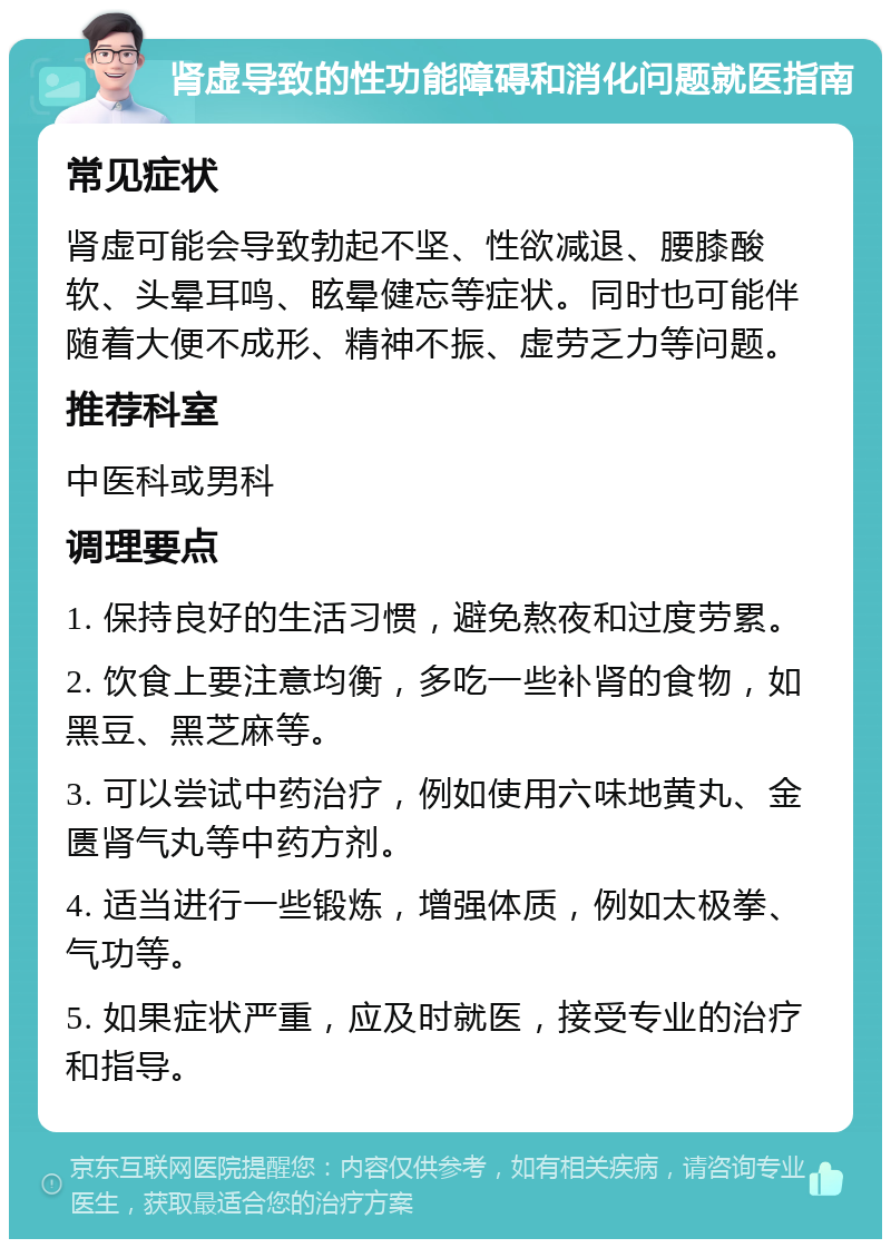 肾虚导致的性功能障碍和消化问题就医指南 常见症状 肾虚可能会导致勃起不坚、性欲减退、腰膝酸软、头晕耳鸣、眩晕健忘等症状。同时也可能伴随着大便不成形、精神不振、虚劳乏力等问题。 推荐科室 中医科或男科 调理要点 1. 保持良好的生活习惯，避免熬夜和过度劳累。 2. 饮食上要注意均衡，多吃一些补肾的食物，如黑豆、黑芝麻等。 3. 可以尝试中药治疗，例如使用六味地黄丸、金匮肾气丸等中药方剂。 4. 适当进行一些锻炼，增强体质，例如太极拳、气功等。 5. 如果症状严重，应及时就医，接受专业的治疗和指导。