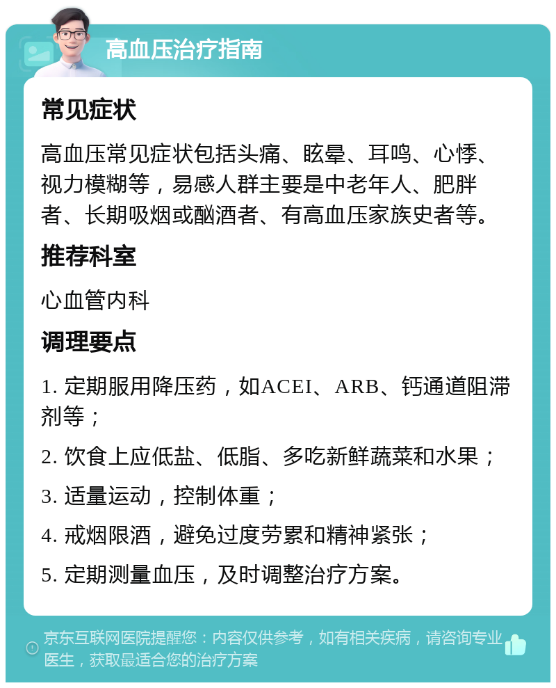 高血压治疗指南 常见症状 高血压常见症状包括头痛、眩晕、耳鸣、心悸、视力模糊等，易感人群主要是中老年人、肥胖者、长期吸烟或酗酒者、有高血压家族史者等。 推荐科室 心血管内科 调理要点 1. 定期服用降压药，如ACEI、ARB、钙通道阻滞剂等； 2. 饮食上应低盐、低脂、多吃新鲜蔬菜和水果； 3. 适量运动，控制体重； 4. 戒烟限酒，避免过度劳累和精神紧张； 5. 定期测量血压，及时调整治疗方案。