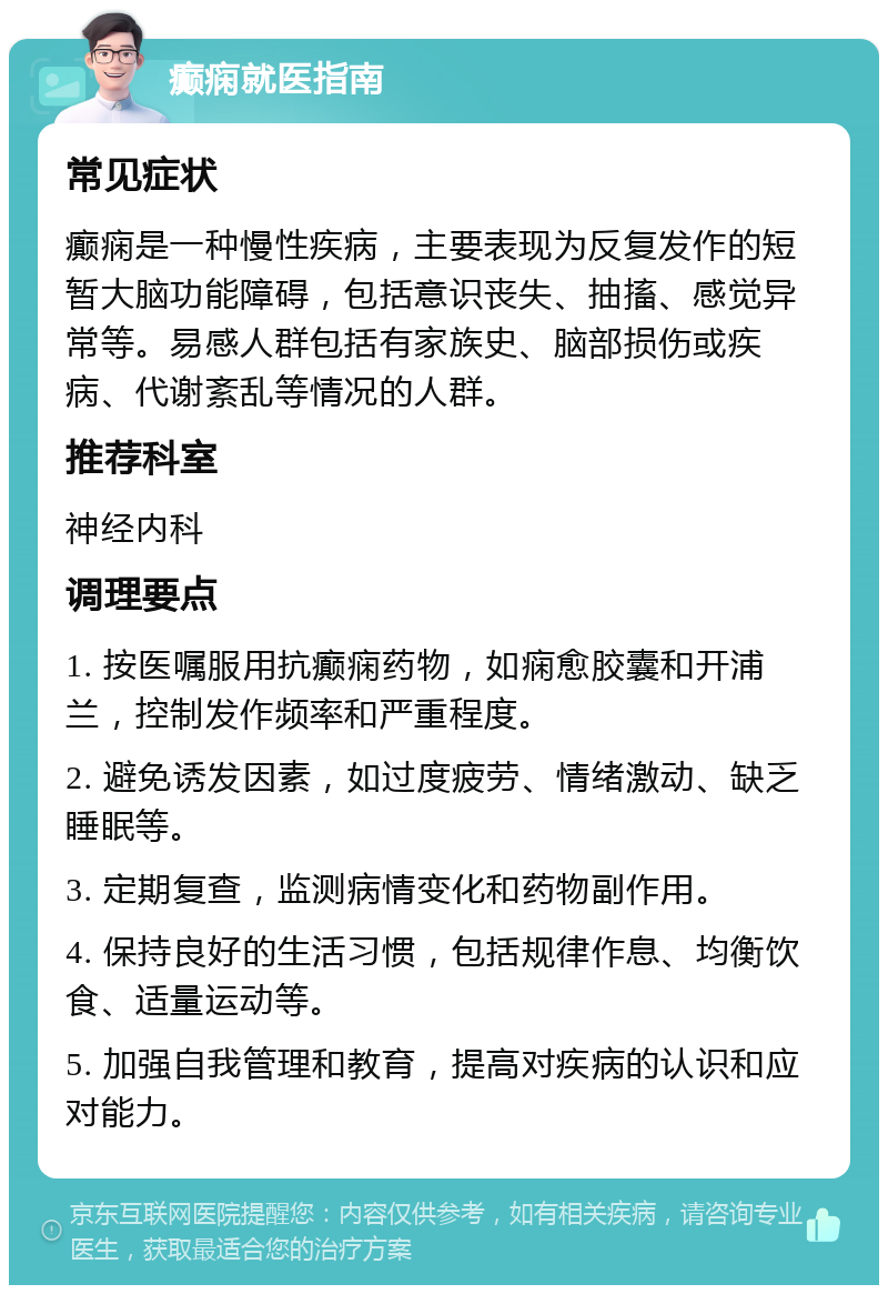 癫痫就医指南 常见症状 癫痫是一种慢性疾病，主要表现为反复发作的短暂大脑功能障碍，包括意识丧失、抽搐、感觉异常等。易感人群包括有家族史、脑部损伤或疾病、代谢紊乱等情况的人群。 推荐科室 神经内科 调理要点 1. 按医嘱服用抗癫痫药物，如痫愈胶囊和开浦兰，控制发作频率和严重程度。 2. 避免诱发因素，如过度疲劳、情绪激动、缺乏睡眠等。 3. 定期复查，监测病情变化和药物副作用。 4. 保持良好的生活习惯，包括规律作息、均衡饮食、适量运动等。 5. 加强自我管理和教育，提高对疾病的认识和应对能力。