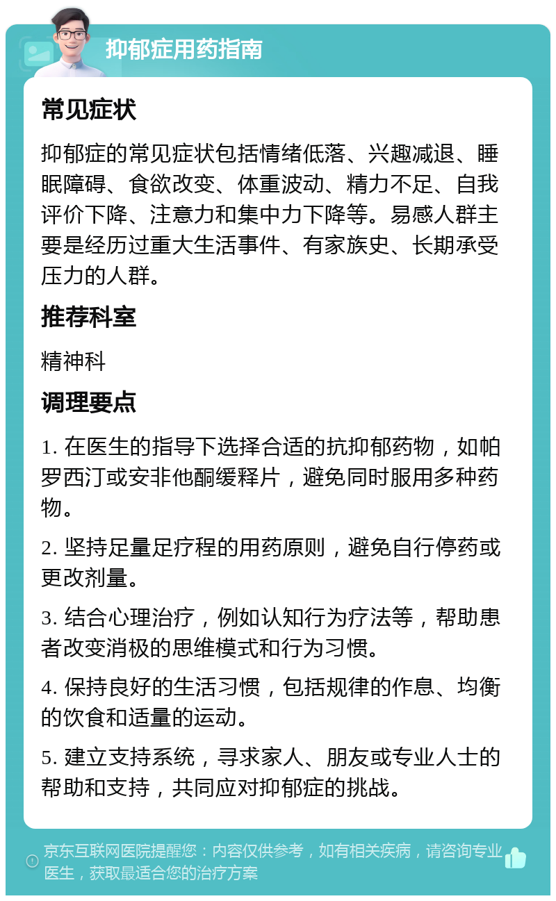 抑郁症用药指南 常见症状 抑郁症的常见症状包括情绪低落、兴趣减退、睡眠障碍、食欲改变、体重波动、精力不足、自我评价下降、注意力和集中力下降等。易感人群主要是经历过重大生活事件、有家族史、长期承受压力的人群。 推荐科室 精神科 调理要点 1. 在医生的指导下选择合适的抗抑郁药物，如帕罗西汀或安非他酮缓释片，避免同时服用多种药物。 2. 坚持足量足疗程的用药原则，避免自行停药或更改剂量。 3. 结合心理治疗，例如认知行为疗法等，帮助患者改变消极的思维模式和行为习惯。 4. 保持良好的生活习惯，包括规律的作息、均衡的饮食和适量的运动。 5. 建立支持系统，寻求家人、朋友或专业人士的帮助和支持，共同应对抑郁症的挑战。