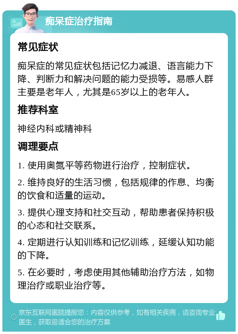 痴呆症治疗指南 常见症状 痴呆症的常见症状包括记忆力减退、语言能力下降、判断力和解决问题的能力受损等。易感人群主要是老年人，尤其是65岁以上的老年人。 推荐科室 神经内科或精神科 调理要点 1. 使用奥氮平等药物进行治疗，控制症状。 2. 维持良好的生活习惯，包括规律的作息、均衡的饮食和适量的运动。 3. 提供心理支持和社交互动，帮助患者保持积极的心态和社交联系。 4. 定期进行认知训练和记忆训练，延缓认知功能的下降。 5. 在必要时，考虑使用其他辅助治疗方法，如物理治疗或职业治疗等。