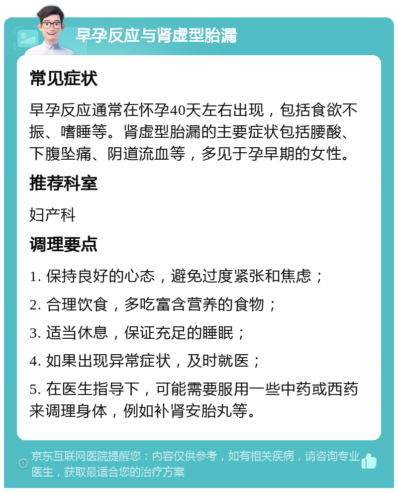 早孕反应与肾虚型胎漏 常见症状 早孕反应通常在怀孕40天左右出现，包括食欲不振、嗜睡等。肾虚型胎漏的主要症状包括腰酸、下腹坠痛、阴道流血等，多见于孕早期的女性。 推荐科室 妇产科 调理要点 1. 保持良好的心态，避免过度紧张和焦虑； 2. 合理饮食，多吃富含营养的食物； 3. 适当休息，保证充足的睡眠； 4. 如果出现异常症状，及时就医； 5. 在医生指导下，可能需要服用一些中药或西药来调理身体，例如补肾安胎丸等。