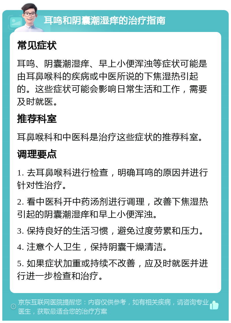 耳鸣和阴囊潮湿痒的治疗指南 常见症状 耳鸣、阴囊潮湿痒、早上小便浑浊等症状可能是由耳鼻喉科的疾病或中医所说的下焦湿热引起的。这些症状可能会影响日常生活和工作，需要及时就医。 推荐科室 耳鼻喉科和中医科是治疗这些症状的推荐科室。 调理要点 1. 去耳鼻喉科进行检查，明确耳鸣的原因并进行针对性治疗。 2. 看中医科开中药汤剂进行调理，改善下焦湿热引起的阴囊潮湿痒和早上小便浑浊。 3. 保持良好的生活习惯，避免过度劳累和压力。 4. 注意个人卫生，保持阴囊干燥清洁。 5. 如果症状加重或持续不改善，应及时就医并进行进一步检查和治疗。