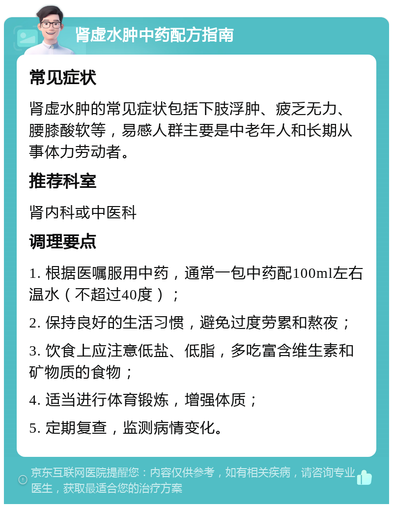 肾虚水肿中药配方指南 常见症状 肾虚水肿的常见症状包括下肢浮肿、疲乏无力、腰膝酸软等，易感人群主要是中老年人和长期从事体力劳动者。 推荐科室 肾内科或中医科 调理要点 1. 根据医嘱服用中药，通常一包中药配100ml左右温水（不超过40度）； 2. 保持良好的生活习惯，避免过度劳累和熬夜； 3. 饮食上应注意低盐、低脂，多吃富含维生素和矿物质的食物； 4. 适当进行体育锻炼，增强体质； 5. 定期复查，监测病情变化。