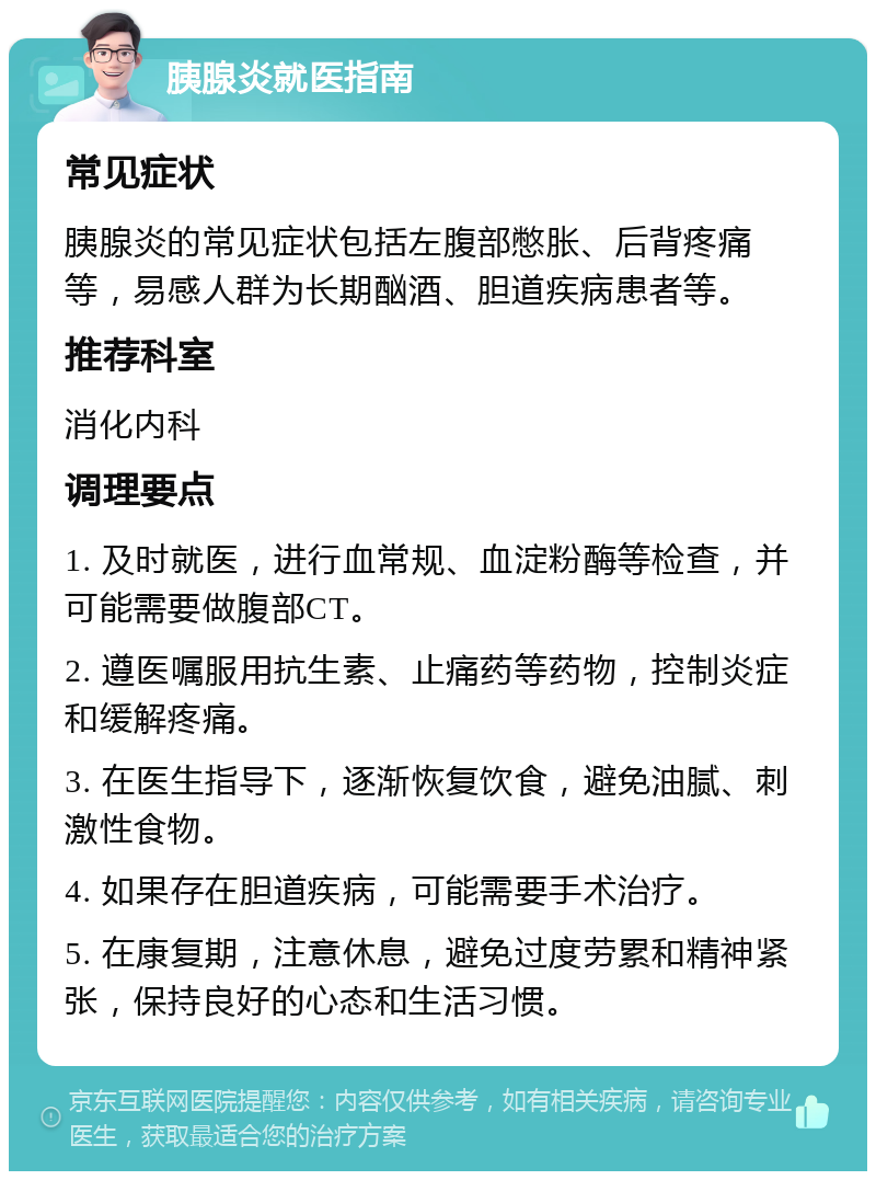 胰腺炎就医指南 常见症状 胰腺炎的常见症状包括左腹部憋胀、后背疼痛等，易感人群为长期酗酒、胆道疾病患者等。 推荐科室 消化内科 调理要点 1. 及时就医，进行血常规、血淀粉酶等检查，并可能需要做腹部CT。 2. 遵医嘱服用抗生素、止痛药等药物，控制炎症和缓解疼痛。 3. 在医生指导下，逐渐恢复饮食，避免油腻、刺激性食物。 4. 如果存在胆道疾病，可能需要手术治疗。 5. 在康复期，注意休息，避免过度劳累和精神紧张，保持良好的心态和生活习惯。