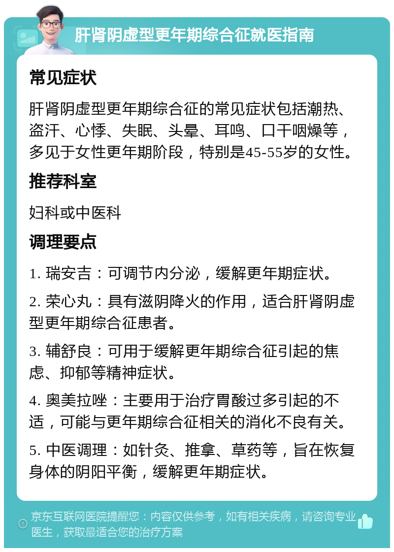 肝肾阴虚型更年期综合征就医指南 常见症状 肝肾阴虚型更年期综合征的常见症状包括潮热、盗汗、心悸、失眠、头晕、耳鸣、口干咽燥等，多见于女性更年期阶段，特别是45-55岁的女性。 推荐科室 妇科或中医科 调理要点 1. 瑞安吉：可调节内分泌，缓解更年期症状。 2. 荣心丸：具有滋阴降火的作用，适合肝肾阴虚型更年期综合征患者。 3. 辅舒良：可用于缓解更年期综合征引起的焦虑、抑郁等精神症状。 4. 奥美拉唑：主要用于治疗胃酸过多引起的不适，可能与更年期综合征相关的消化不良有关。 5. 中医调理：如针灸、推拿、草药等，旨在恢复身体的阴阳平衡，缓解更年期症状。