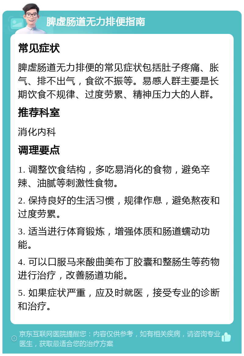 脾虚肠道无力排便指南 常见症状 脾虚肠道无力排便的常见症状包括肚子疼痛、胀气、排不出气，食欲不振等。易感人群主要是长期饮食不规律、过度劳累、精神压力大的人群。 推荐科室 消化内科 调理要点 1. 调整饮食结构，多吃易消化的食物，避免辛辣、油腻等刺激性食物。 2. 保持良好的生活习惯，规律作息，避免熬夜和过度劳累。 3. 适当进行体育锻炼，增强体质和肠道蠕动功能。 4. 可以口服马来酸曲美布丁胶囊和整肠生等药物进行治疗，改善肠道功能。 5. 如果症状严重，应及时就医，接受专业的诊断和治疗。