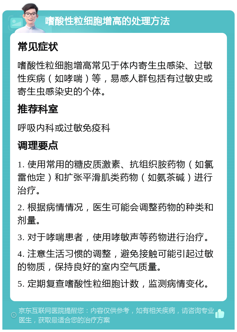 嗜酸性粒细胞增高的处理方法 常见症状 嗜酸性粒细胞增高常见于体内寄生虫感染、过敏性疾病（如哮喘）等，易感人群包括有过敏史或寄生虫感染史的个体。 推荐科室 呼吸内科或过敏免疫科 调理要点 1. 使用常用的糖皮质激素、抗组织胺药物（如氯雷他定）和扩张平滑肌类药物（如氨茶碱）进行治疗。 2. 根据病情情况，医生可能会调整药物的种类和剂量。 3. 对于哮喘患者，使用哮敏声等药物进行治疗。 4. 注意生活习惯的调整，避免接触可能引起过敏的物质，保持良好的室内空气质量。 5. 定期复查嗜酸性粒细胞计数，监测病情变化。