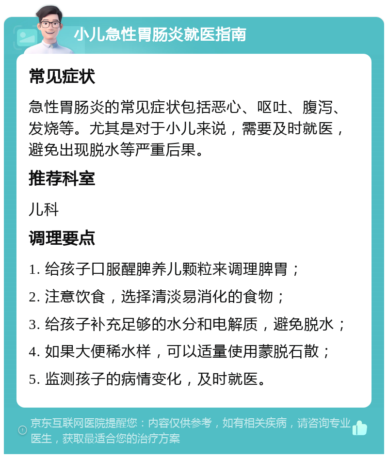 小儿急性胃肠炎就医指南 常见症状 急性胃肠炎的常见症状包括恶心、呕吐、腹泻、发烧等。尤其是对于小儿来说，需要及时就医，避免出现脱水等严重后果。 推荐科室 儿科 调理要点 1. 给孩子口服醒脾养儿颗粒来调理脾胃； 2. 注意饮食，选择清淡易消化的食物； 3. 给孩子补充足够的水分和电解质，避免脱水； 4. 如果大便稀水样，可以适量使用蒙脱石散； 5. 监测孩子的病情变化，及时就医。