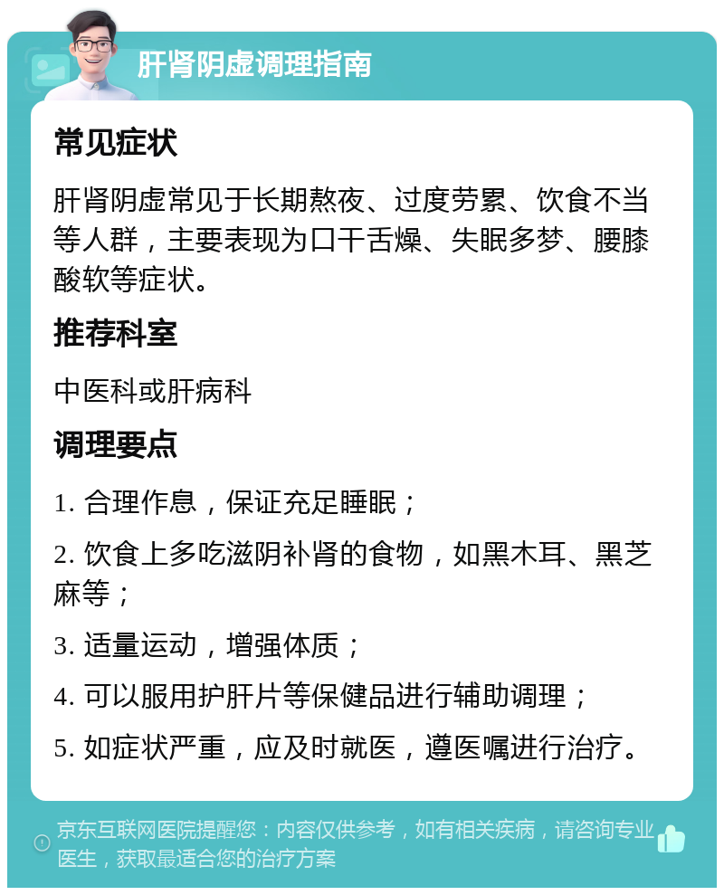 肝肾阴虚调理指南 常见症状 肝肾阴虚常见于长期熬夜、过度劳累、饮食不当等人群，主要表现为口干舌燥、失眠多梦、腰膝酸软等症状。 推荐科室 中医科或肝病科 调理要点 1. 合理作息，保证充足睡眠； 2. 饮食上多吃滋阴补肾的食物，如黑木耳、黑芝麻等； 3. 适量运动，增强体质； 4. 可以服用护肝片等保健品进行辅助调理； 5. 如症状严重，应及时就医，遵医嘱进行治疗。