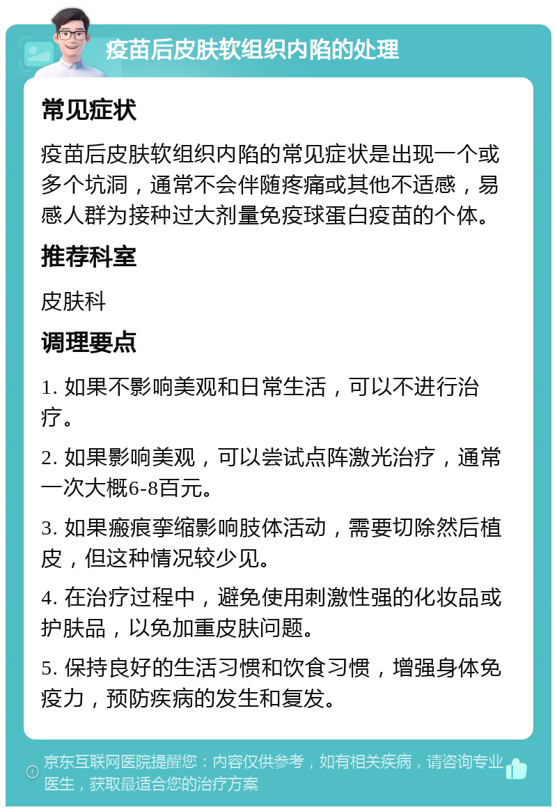 疫苗后皮肤软组织内陷的处理 常见症状 疫苗后皮肤软组织内陷的常见症状是出现一个或多个坑洞，通常不会伴随疼痛或其他不适感，易感人群为接种过大剂量免疫球蛋白疫苗的个体。 推荐科室 皮肤科 调理要点 1. 如果不影响美观和日常生活，可以不进行治疗。 2. 如果影响美观，可以尝试点阵激光治疗，通常一次大概6-8百元。 3. 如果瘢痕挛缩影响肢体活动，需要切除然后植皮，但这种情况较少见。 4. 在治疗过程中，避免使用刺激性强的化妆品或护肤品，以免加重皮肤问题。 5. 保持良好的生活习惯和饮食习惯，增强身体免疫力，预防疾病的发生和复发。