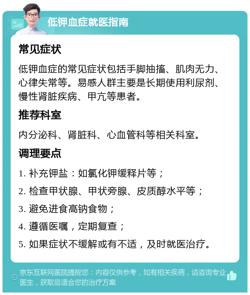 低钾血症就医指南 常见症状 低钾血症的常见症状包括手脚抽搐、肌肉无力、心律失常等。易感人群主要是长期使用利尿剂、慢性肾脏疾病、甲亢等患者。 推荐科室 内分泌科、肾脏科、心血管科等相关科室。 调理要点 1. 补充钾盐：如氯化钾缓释片等； 2. 检查甲状腺、甲状旁腺、皮质醇水平等； 3. 避免进食高钠食物； 4. 遵循医嘱，定期复查； 5. 如果症状不缓解或有不适，及时就医治疗。