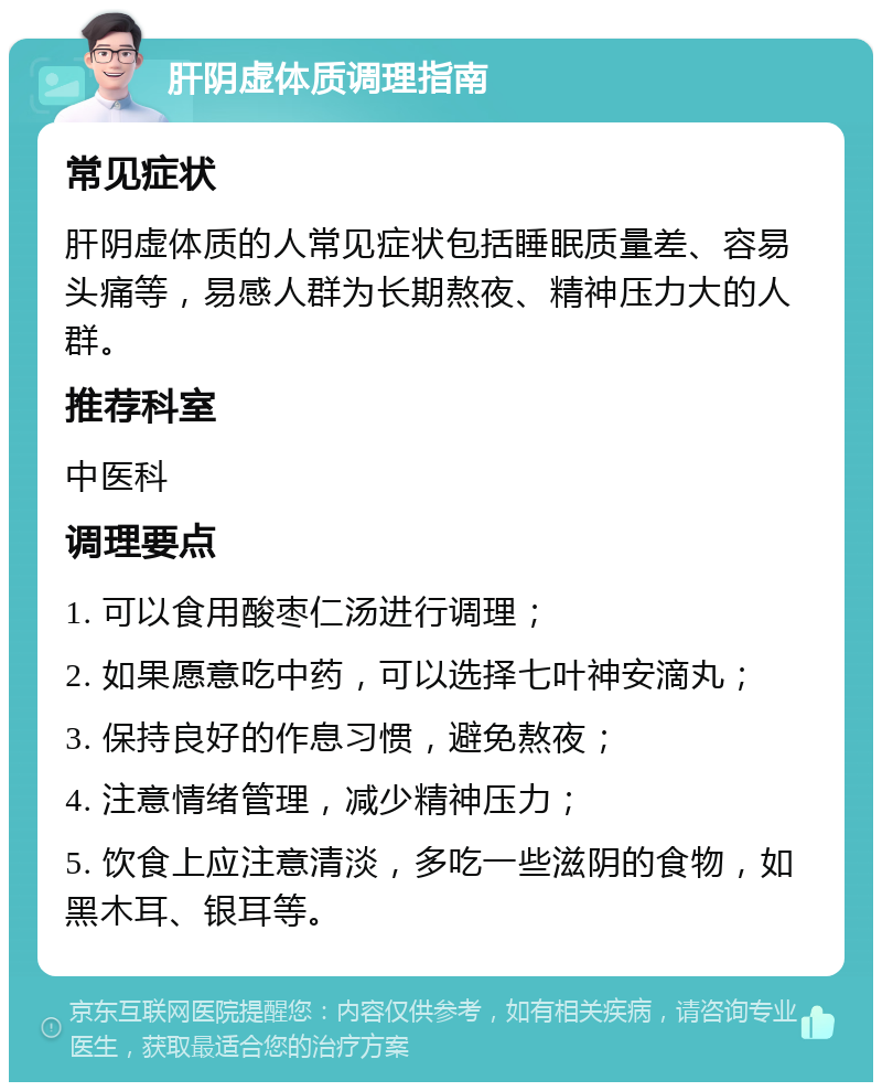 肝阴虚体质调理指南 常见症状 肝阴虚体质的人常见症状包括睡眠质量差、容易头痛等，易感人群为长期熬夜、精神压力大的人群。 推荐科室 中医科 调理要点 1. 可以食用酸枣仁汤进行调理； 2. 如果愿意吃中药，可以选择七叶神安滴丸； 3. 保持良好的作息习惯，避免熬夜； 4. 注意情绪管理，减少精神压力； 5. 饮食上应注意清淡，多吃一些滋阴的食物，如黑木耳、银耳等。